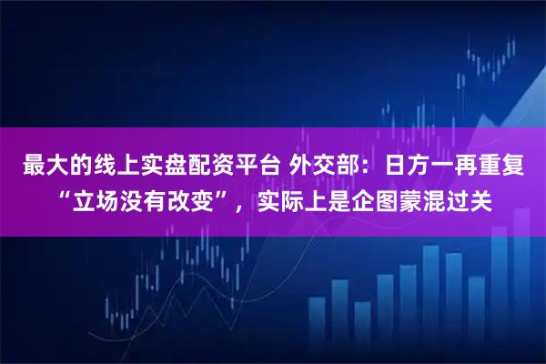 最大的线上实盘配资平台 外交部：日方一再重复“立场没有改变”，实际上是企图蒙混过关