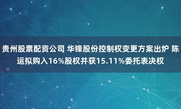 贵州股票配资公司 华锋股份控制权变更方案出炉 陈运拟购入16%股权并获15.11%委托表决权
