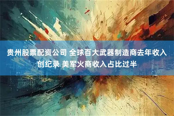 贵州股票配资公司 全球百大武器制造商去年收入创纪录 美军火商收入占比过半