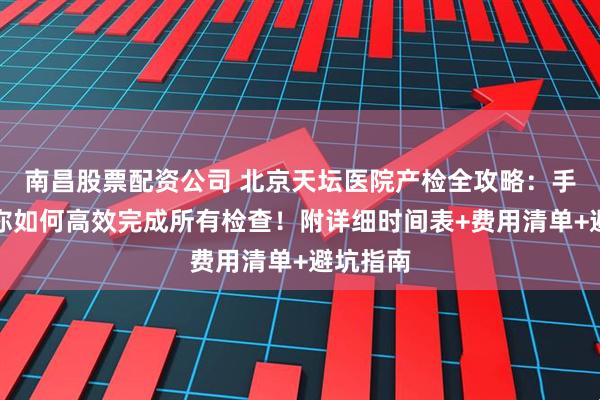 南昌股票配资公司 北京天坛医院产检全攻略：手把手教你如何高效完成所有检查！附详细时间表+费用清单+避坑指南