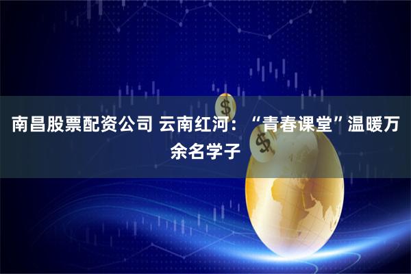 南昌股票配资公司 云南红河：“青春课堂”温暖万余名学子