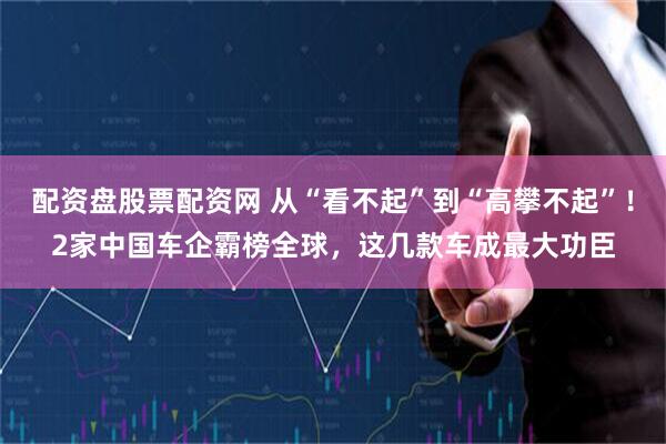 配资盘股票配资网 从“看不起”到“高攀不起”！2家中国车企霸榜全球，这几款车成最大功臣