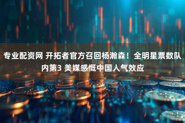 专业配资网 开拓者官方召回杨瀚森！全明星票数队内第3 美媒感慨中国人气效应