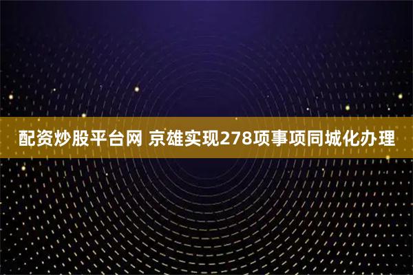 配资炒股平台网 京雄实现278项事项同城化办理