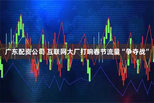 广东配资公司 互联网大厂打响春节流量“争夺战”