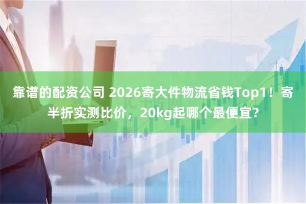 靠谱的配资公司 2026寄大件物流省钱Top1！寄半折实测比价，20kg起哪个最便宜？