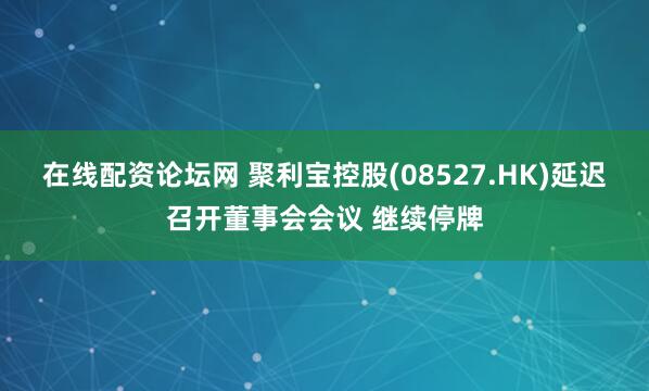 在线配资论坛网 聚利宝控股(08527.HK)延迟召开董事会会议 继续停牌