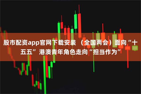 股市配资app官网下载安装 （全国两会）面向“十五五” 港澳青年角色走向“担当作为”