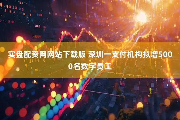实盘配资网网站下载版 深圳一支付机构拟增5000名数字员工