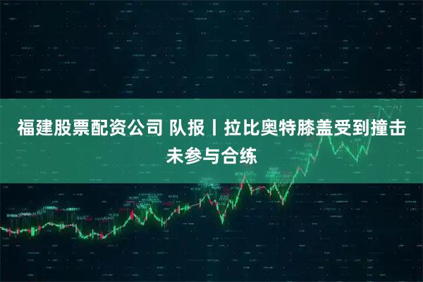 福建股票配资公司 队报丨拉比奥特膝盖受到撞击未参与合练