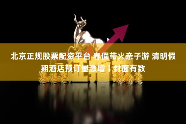 北京正规股票配资平台 春假带火亲子游 清明假期酒店预订量激增丨封面有数