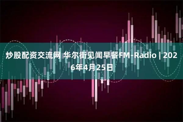 炒股配资交流网 华尔街见闻早餐FM-Radio | 2026年4月25日