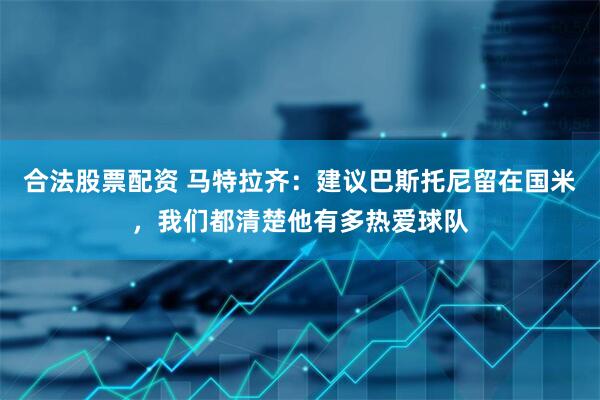 合法股票配资 马特拉齐：建议巴斯托尼留在国米，我们都清楚他有多热爱球队