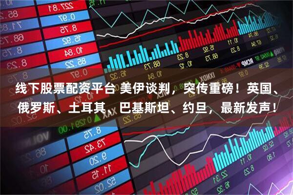 线下股票配资平台 美伊谈判，突传重磅！英国、俄罗斯、土耳其、巴基斯坦、约旦，最新发声！