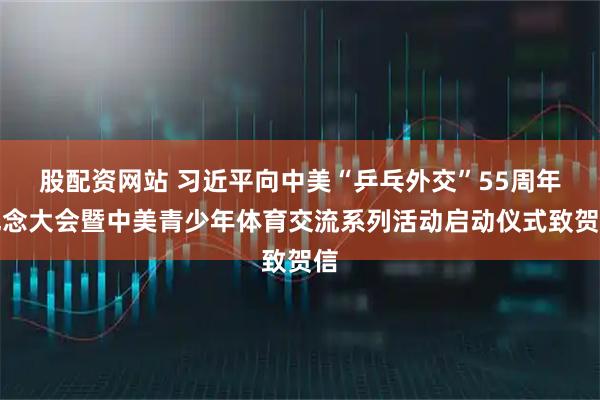 股配资网站 习近平向中美“乒乓外交”55周年纪念大会暨中美青少年体育交流系列活动启动仪式致贺信