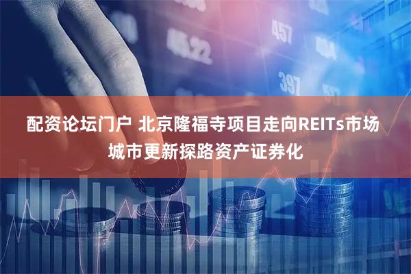 配资论坛门户 北京隆福寺项目走向REITs市场 城市更新探路资产证券化