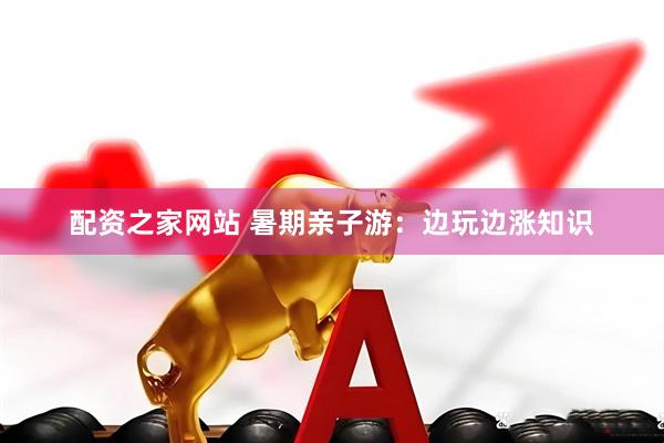 配资之家网站 暑期亲子游：边玩边涨知识