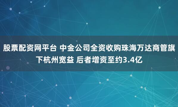 股票配资网平台 中金公司全资收购珠海万达商管旗下杭州宽益 后者增资至约3.4亿
